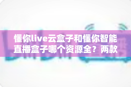 懂你live云盒子和懂你智能直播盒子哪个资源全？两款热门电视盒子资源储备深度对比全解析