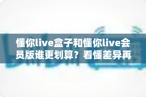 懂你live盒子和懂你live会员版谁更划算？看懂差异再下单，帮你避开选购误区