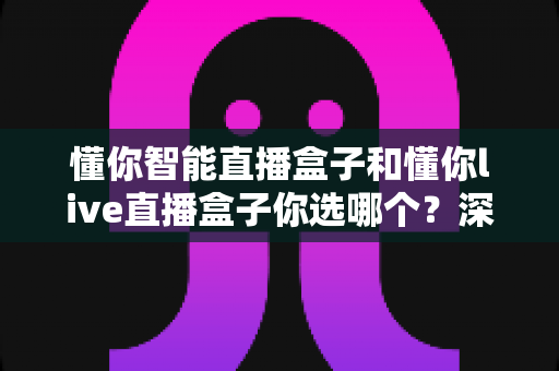 懂你智能直播盒子和懂你live直播盒子你选哪个?深度对比与选购指南一文读懂 懂你智能直播盒子和懂你live直播盒子你选哪个?深度对比与选购指南一文读懂