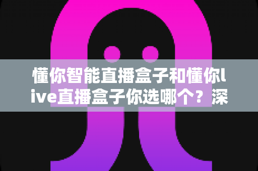 懂你智能直播盒子和懂你live直播盒子你选哪个?深度对比与选购指南一文读懂 懂你智能直播盒子和懂你live直播盒子你选哪个?深度对比与选购指南一文读懂