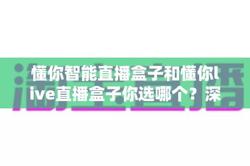 懂你智能直播盒子和懂你live直播盒子你选哪个?深度对比与选购指南一文读懂 懂你智能直播盒子和懂你live直播盒子你选哪个?深度对比与选购指南一文读懂