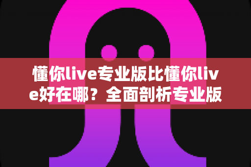 懂你live专业版比懂你live好在哪？全面剖析专业版八大核心优势与升级价值指南