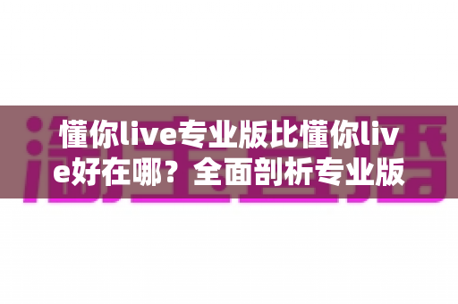 懂你live专业版比懂你live好在哪？全面剖析专业版八大核心优势与升级价值指南