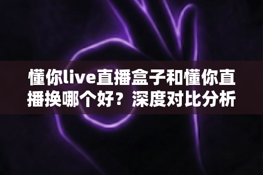 懂你live直播盒子和懂你直播换哪个好？深度对比分析帮你做出明智选择