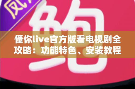 懂你live官方版看电视剧全攻略：功能特色、安装教程与追剧技巧一文读懂