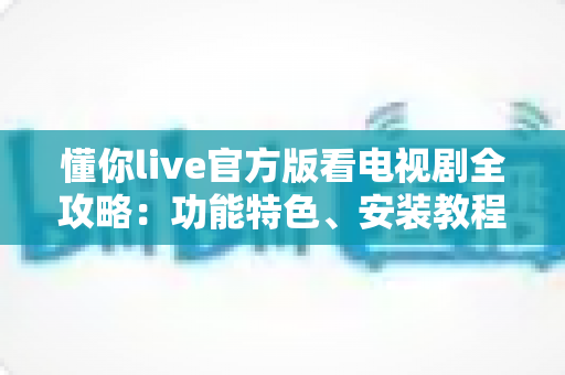 懂你live官方版看电视剧全攻略：功能特色、安装教程与追剧技巧一文读懂