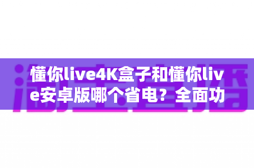 懂你live4K盒子和懂你live安卓版哪个省电?全面功耗对比分析与省电实用指南 懂你live4K盒子和懂你live安卓版哪个省电?全面功耗对比分析与省电实用指南