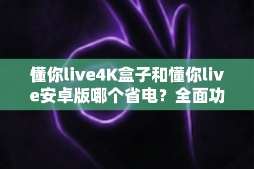 懂你live4K盒子和懂你live安卓版哪个省电?全面功耗对比分析与省电实用指南 懂你live4K盒子和懂你live安卓版哪个省电?全面功耗对比分析与省电实用指南