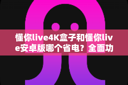 懂你live4K盒子和懂你live安卓版哪个省电?全面功耗对比分析与省电实用指南 懂你live4K盒子和懂你live安卓版哪个省电?全面功耗对比分析与省电实用指南