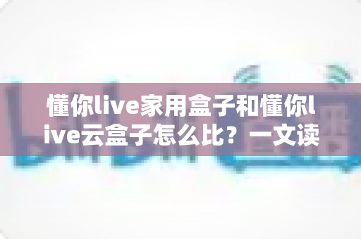 懂你live家用盒子和懂你live云盒子怎么比？一文读懂两者区别与选购攻略