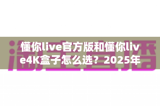 懂你live官方版和懂你live4K盒子怎么选?2025年最全选购指南帮你一次搞定 懂你live官方版和懂你live4K盒子怎么选?2025年最全选购指南帮你一次搞定