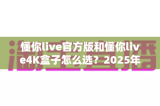 懂你live官方版和懂你live4K盒子怎么选?2025年最全选购指南帮你一次搞定 懂你live官方版和懂你live4K盒子怎么选?2025年最全选购指南帮你一次搞定