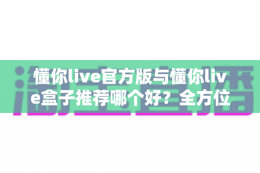 懂你live官方版与懂你live盒子推荐哪个好？全方位深度对比与实用选购指南
