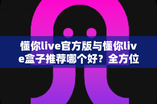 懂你live官方版与懂你live盒子推荐哪个好？全方位深度对比与实用选购指南