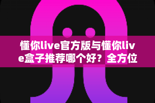 懂你live官方版与懂你live盒子推荐哪个好？全方位深度对比与实用选购指南