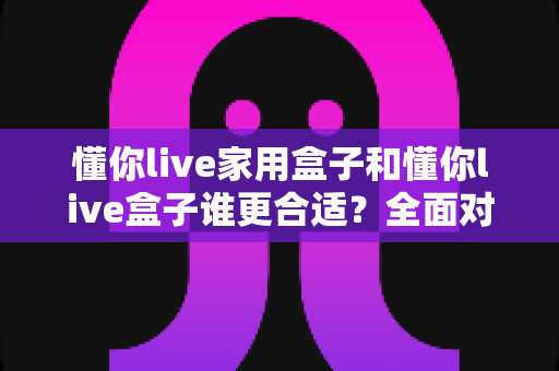 懂你live家用盒子和懂你live盒子谁更合适？全面对比帮你一次选对