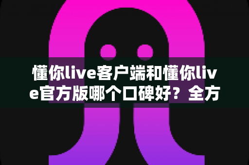 懂你live客户端和懂你live官方版哪个口碑好?全方位深度对比助你安心选择 懂你live客户端和懂你live官方版哪个口碑好?全方位深度对比助你安心选择