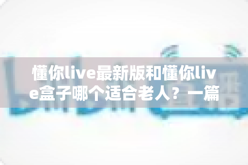 懂你live最新版和懂你live盒子哪个适合老人?一篇帮子女做决定的实用指南 懂你live最新版和懂你live盒子哪个适合老人?一篇帮子女做决定的实用指南