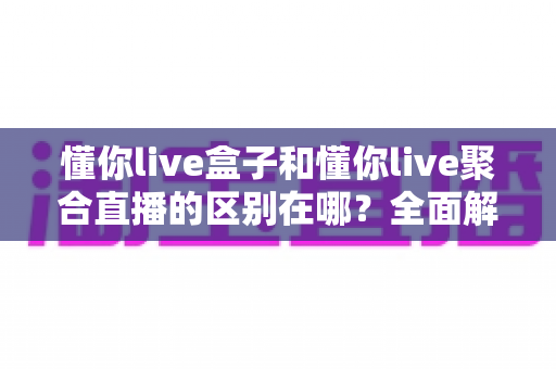 懂你live盒子和懂你live聚合直播的区别在哪？全面解析两者差异，帮你选对不选错