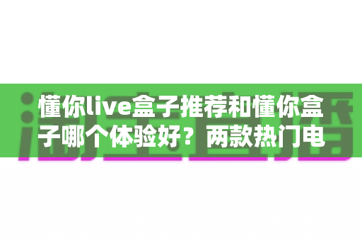 懂你live盒子推荐和懂你盒子哪个体验好？两款热门电视盒子深度对比全解析