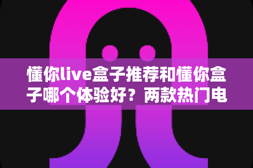 懂你live盒子推荐和懂你盒子哪个体验好？两款热门电视盒子深度对比全解析