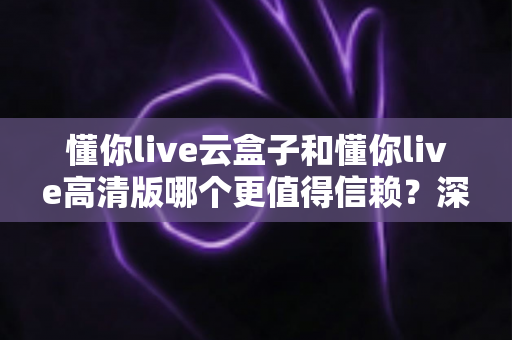 懂你live云盒子和懂你live高清版哪个更值得信赖？深度对比全解析，助你一次选对不踩坑