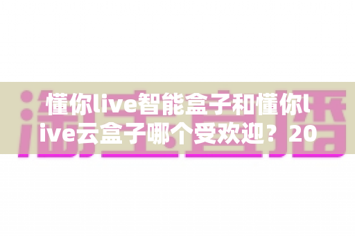 懂你live智能盒子和懂你live云盒子哪个受欢迎?2024最新深度对比评测与选购指南 懂你live智能盒子和懂你live云盒子哪个受欢迎?2024最新深度对比评测与选购指南