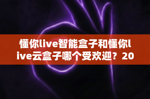 懂你live智能盒子和懂你live云盒子哪个受欢迎?2024最新深度对比评测与选购指南 懂你live智能盒子和懂你live云盒子哪个受欢迎?2024最新深度对比评测与选购指南