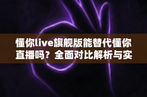 懂你live旗舰版能替代懂你直播吗？全面对比解析与实用选择指南