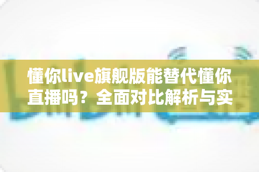 懂你live旗舰版能替代懂你直播吗？全面对比解析与实用选择指南