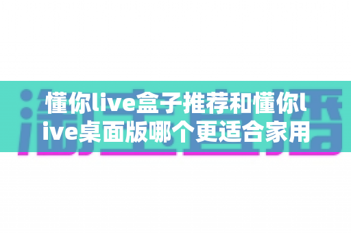懂你live盒子推荐和懂你live桌面版哪个更适合家用?一篇文章帮你彻底搞懂 懂你live盒子推荐和懂你live桌面版哪个更适合家用?一篇文章帮你彻底搞懂