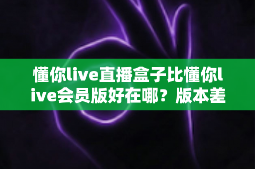懂你live直播盒子比懂你live会员版好在哪?版本差异、核心优势与选购指南全解析 懂你live直播盒子比懂你live会员版好在哪?版本差异、核心优势与选购指南全解析