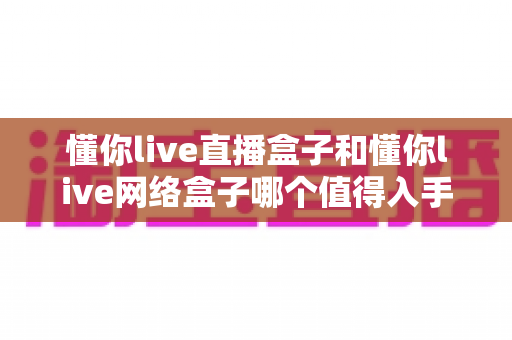 懂你live直播盒子和懂你live网络盒子哪个值得入手？看完这篇深度对比再掏钱不后悔
