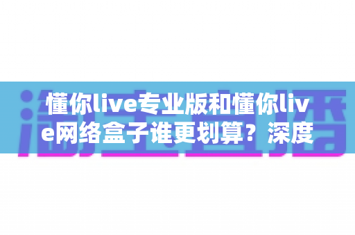 懂你live专业版和懂你live网络盒子谁更划算？深度对比测评帮你选对不选贵
