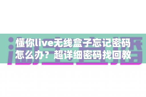 懂你live无线盒子忘记密码怎么办？超详细密码找回教程与实用防忘技巧全攻略