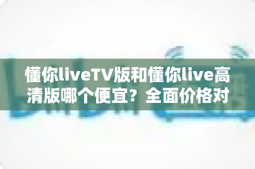 懂你liveTV版和懂你live高清版哪个便宜？全面价格对比与选购指南一文说清
