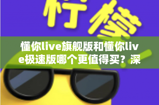 懂你live旗舰版和懂你live极速版哪个更值得买？深度对比解析与实用选购指南