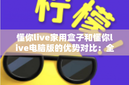 懂你live家用盒子和懂你live电脑版的优势对比:全面解析助你选择最佳直播方案 懂你live家用盒子和懂你live电脑版的优势对比:全面解析助你选择最佳直播方案