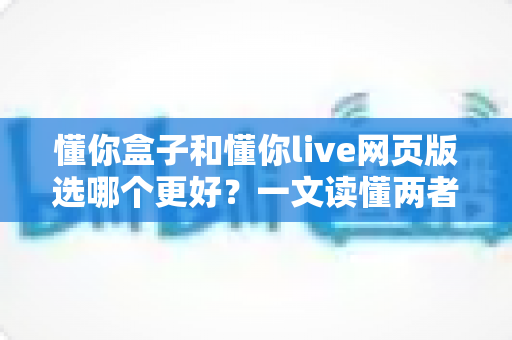 懂你盒子和懂你live网页版选哪个更好?一文读懂两者差异,帮你选出最适合的学习方案 懂你盒子和懂你live网页版选哪个更好?一文读懂两者差异,帮你选出最适合的学习方案