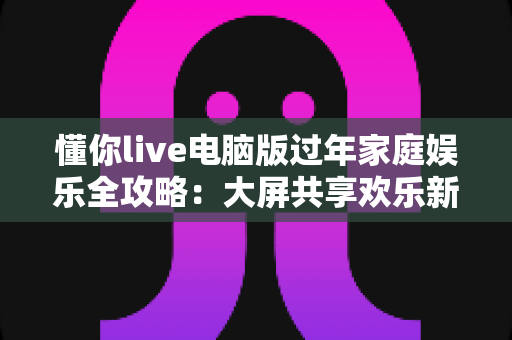 懂你live电脑版过年家庭娱乐全攻略：大屏共享欢乐新春的最佳选择
