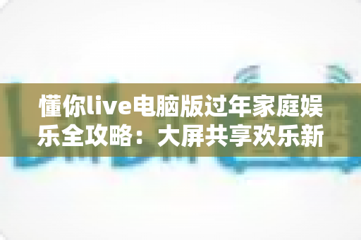 懂你live电脑版过年家庭娱乐全攻略：大屏共享欢乐新春的最佳选择