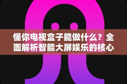 懂你电视盒子能做什么?全面解析智能大屏娱乐的核心功能与实用玩法 懂你电视盒子能做什么?全面解析智能大屏娱乐的核心功能与实用玩法
