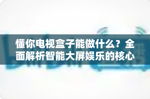 懂你电视盒子能做什么?全面解析智能大屏娱乐的核心功能与实用玩法 懂你电视盒子能做什么?全面解析智能大屏娱乐的核心功能与实用玩法