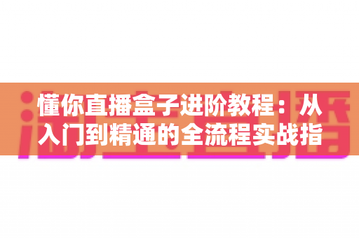 懂你直播盒子进阶教程：从入门到精通的全流程实战指南