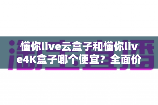 懂你live云盒子和懂你live4K盒子哪个便宜？全面价格对比与选购指南帮你省钱不踩坑