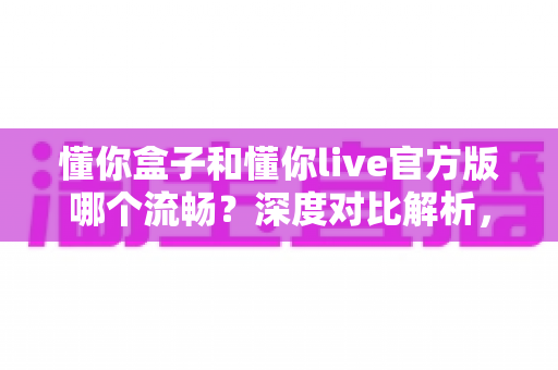 懂你盒子和懂你live官方版哪个流畅？深度对比解析，帮你选出更顺滑的大屏观影体验