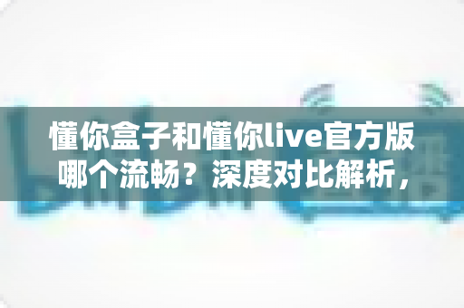 懂你盒子和懂你live官方版哪个流畅？深度对比解析，帮你选出更顺滑的大屏观影体验