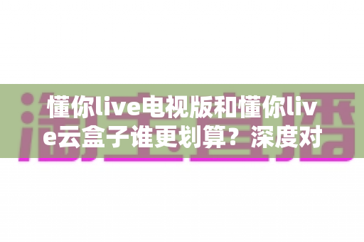 懂你live电视版和懂你live云盒子谁更划算?深度对比分析与省钱选购指南 懂你live电视版和懂你live云盒子谁更划算?深度对比分析与省钱选购指南