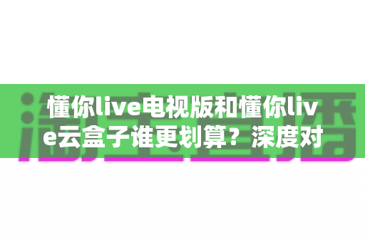 懂你live电视版和懂你live云盒子谁更划算?深度对比分析与省钱选购指南 懂你live电视版和懂你live云盒子谁更划算?深度对比分析与省钱选购指南