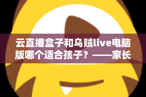 云直播盒子和乌贼live电脑版哪个适合孩子?——家长必读的专业选购与使用指南 云直播盒子和乌贼live电脑版哪个适合孩子?——家长必读的专业选购与使用指南